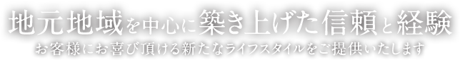 地元地域を中心に築き上げた信頼と経験。お客様にお喜び頂ける新たなライフスタイルをご提供いたします。