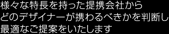 様々な特長を持った提携会社から、どのデザイナーが携わるべきかを判断し、最適なご提案をいたします